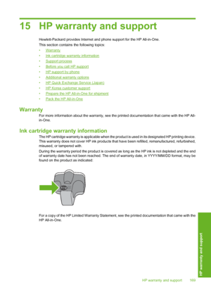 Page 170
15 HP warranty and support
Hewlett-Packard provides Internet and phone support for the HP All-in-One.
This section contains the following topics:
•
Warranty
•
Ink cartridge warranty information
•
Support process
•
Before you call HP support
•
HP support by phone
•
Additional warranty options
•
HP Quick Exchange Service (Japan)
•
HP Korea customer support
•
Prepare the HP All-in-One for shipment
•
Pack the HP All-in-One
Warranty
For more information about the warranty, see the  printed documentation that...