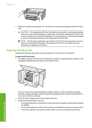 Page 175
4.Retain the control panel faceplate. Do not return  the control panel faceplate with the HP All-in-
One.
CAUTION: The replacement HP All-in-One might not  come with a control panel faceplate.
Store your control panel faceplate in a safe  place, and when the replacement HP All-in-One
arrives, reattach your control panel faceplate.  You must attach your control panel faceplate
to use the control panel functions on the replacement HP All-in-One.
NOTE: See the Setup Guide that came with the HP All-in-One...