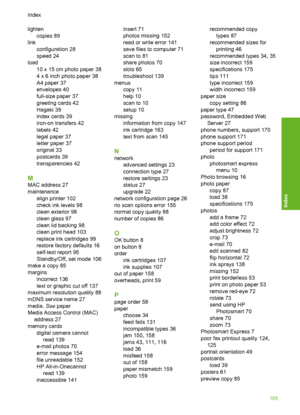 Page 186
lightencopies 89
link configuration 28
speed 24
load 10 x 15 cm photo paper 38
4 x 6 inch photo paper 38
A4 paper 37
envelopes 40
full-size paper 37
greeting cards 42
Hagaki 39
index cards 39
iron-on transfers 42
labels 42
legal paper 37
letter paper 37
original 33
postcards 39
transparencies 42
M
MAC address 27
maintenancealign printer 102
check ink levels 98
clean exterior 98
clean glass 97
clean lid backing 98
clean print head 103
replace ink cartridges 99
restore factory defaults 16
self-test report...