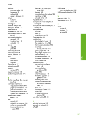 Page 188
settingscountry/region 15
language 15
network 22
restore defaults 23
setup button 7
menu 10
sharing 22
shift left margin 92
ship your device 173
sleep state 9
smeared ink, fax 124
software application, print from 45
software installation reinstall 118
troubleshoot 116
uninstall 118
speed copy 88
print 48
start copy black 8
start copy color 8
status, network 27
stop copy 93
print job 62
scan 83
Store Demo 17
subnet mask 28
support contact 170
support process 170
system requirements 175
T
T-shirt...