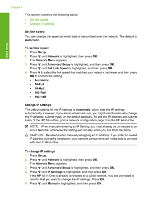 Page 25
This section contains the following topics:
•
Set link speed
•
Change IP settings
Set link speed
You can change the speed at which data is transmitted over the network. The default is
Automatic .
To set link speed
1. Press  Setup.
2. Press 
 until  Network  is highlighted, then press  OK.
The  Network Menu  appears.
3. Press 
 until  Advanced Setup  is highlighted, and then press  OK.
Press 
 until  Set Link Speed  is highlighted, and then press  OK.
4. Press 
 to select the link speed that matches your...