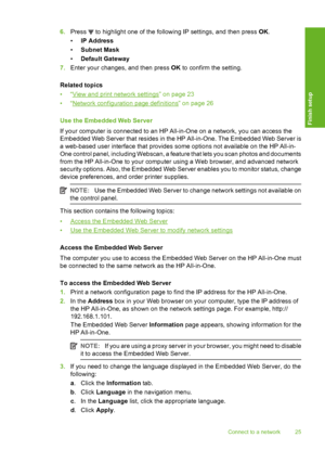 Page 26
6.Press  to highlight one of the following IP settings, and then press  OK.
• IP Address
• Subnet Mask
• Default Gateway
7. Enter your changes, and then press  OK to confirm the setting.
Related topics
•“
View and print network settings” on page 23
•“
Network configuration page definitions” on page 26
Use the Embedded Web Server
If your computer is connected to an HP All-in-One on a network, you can access the
Embedded Web Server that resides in the  HP All-in-One. The Embedded Web Server is
a web-based...