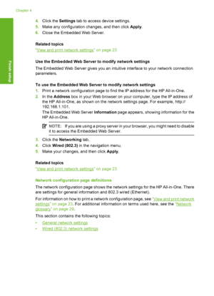 Page 27
4.Click the  Settings tab to access device settings.
5. Make any configuration changes, and then click  Apply.
6. Close the Embedded Web Server.
Related topics
“
View and print network settings” on page 23
Use the Embedded Web Server to modify network settings
The Embedded Web Server gives you an intuitive interface to your network connection
parameters.
To use the Embedded Web Server to modify network settings
1. Print a network configuration page to find the IP address for the HP All-in-One.
2. In the...