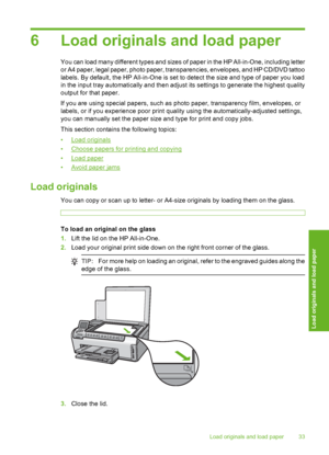 Page 34
6 Load originals and load paper
You can load many different types and sizes of paper in the HP All-in-One, including letter
or A4 paper, legal paper, photo paper, transparencies, envelopes, and HP CD/DVD tattoo
labels. By default, the HP All-in-One is set to detect the size and type of paper you load
in the input tray automatically and then adjust its settings to generate the highest quality
output for that paper.
If you are using special papers, such as photo paper, transparency film, envelopes, or...