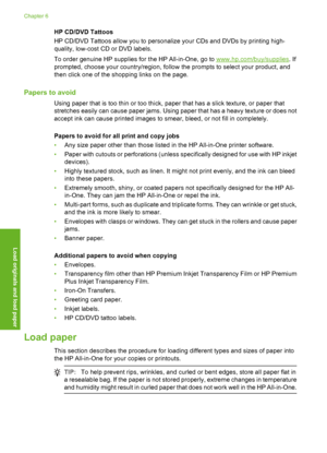 Page 37
HP CD/DVD Tattoos
HP CD/DVD Tattoos allow you to personalize your CDs and DVDs by printing high-
quality, low-cost CD or DVD labels.
To order genuine HP supplies for the HP All-in-One, go to 
www.hp.com/buy/supplies . If
prompted, choose your country/region, follow  the prompts to select your product, and
then click one of the shopping links on the page.
Papers to avoid
Using paper that is too thin or too thick, paper that has a slick texture, or paper that
stretches easily can cause paper jams. Using...
