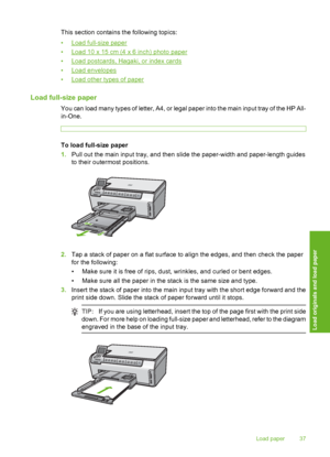 Page 38
This section contains the following topics:
•
Load full-size paper
•
Load 10 x 15 cm (4 x 6 inch) photo paper
•
Load postcards, Haga ki, or index cards
•
Load envelopes
•
Load other types of paper
Load full-size paper
You can load many types of letter, A4, or legal paper into the main input tray of the HP All-
in-One.
To load full-size paper
1. Pull out the main input tray, and then slide the paper-width and paper-length guides
to their outermost positions.
2.Tap a stack of paper on a flat surface to...