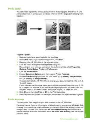 Page 62
Print a poster
You can create a poster by printing a document on multiple pages. The HP All-in-One
prints dotted lines on some pages to indicate where to trim the pages before taping them
together.
To print a poster
1.Make sure you have paper loaded in the input tray.
2. On the  File menu in your software application, click  Print.
3. Make sure the HP All-in-One is the selected printer.
4. Click the button that opens the  Properties dialog box.
Depending on your software application, this button might...