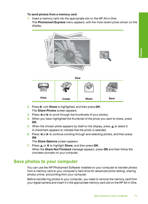 Page 72
To send photos from a memory card
1.Insert a memory card into the appropriate slot on the HP All-in-One.
The  Photosmart Express  menu appears, with the most recent photo shown on the
display.
View
PrintCreateShareSave
2. Press  until  Share  is highlighted, and then press  OK.
The  Share Photos  screen appears.
3. Press 
 or  to scroll through the thumbnails of your photos.
4. When you have highlighted the thumbnail of the photo you want to share, press
OK.
5. When the chosen photo appears by itself on...