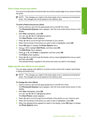 Page 76
Print a frame around your photo
You can print a decorative colored border around the outside edge of your photo to frame
the photo.
NOTE:The changes you make to the photo apply only to viewing and printing the
photo. The changes will not be saved on the memory card.
To print a frame around your photo
1. Insert a memory card into the appropriate slot on the HP All-in-One.
The  Photosmart Express  menu appears, with the most recent photo shown on the
display.
2. With  View highlighted, press  OK.
You can...