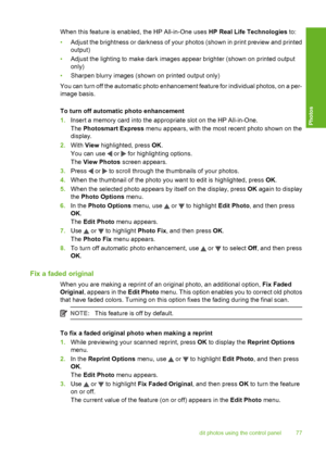 Page 78
When this feature is enabled, the HP All-in-One uses HP Real Life Technologies to:
• Adjust the brightness or darkness of your photos (shown in print preview and printed
output)
• Adjust the lighting to make dark images appear brighter (shown on printed output
only)
• Sharpen blurry images (shown on printed output only)
You can turn off the automatic photo enhancement feature for individual photos, on a per-
image basis.
To turn off automatic photo enhancement
1. Insert a memory card into the...