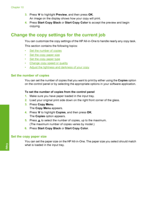 Page 87
3.Press  to highlight  Preview, and then press  OK.
An image on the display shows how your copy will print.
4. Press  Start Copy Black  or Start Copy Color  to accept the preview and begin
copying.
Change the copy settings  for the current job
You can customize the copy settings of the HP All-in-One to handle nearly any copy task.
This section contains the following topics:
•
Set the number of copies
•
Set the copy paper size
•
Set the copy paper type
•
Change copy speed or quality
•
Adjust the...