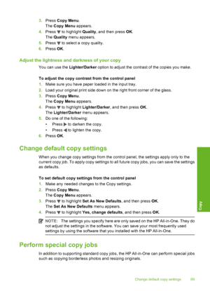 Page 90
3.Press  Copy Menu .
The  Copy Menu  appears.
4. Press 
 to highlight  Quality, and then press  OK.
The  Quality  menu appears.
5. Press 
 to select a copy quality.
6. Press  OK.
Adjust the lightness and darkness of your copy
You can use the  Lighter/Darker option to adjust the contrast of the copies you make.
To adjust the copy contrast from the control panel
1. Make sure you have paper loaded in the input tray.
2. Load your original print side down on the right front corner of the glass.
3. Press...