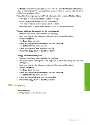 Page 94
The Mixed  enhancement is the default option. Use the  Mixed enhancement to sharpen
edges of most originals. You can use  Photo enhancements to enhance light colors that
might otherwise appear white.
If any of the following occur, turn off  Text enhancement by selecting  Photo or None :
• Stray dots of color surround some text on your copies
• Large, black typefaces look splotchy (not smooth)
• Thin, colored objects or lines contain black sections
• Horizontal grainy or white bands appear in light- to...