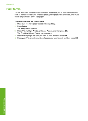 Page 97
Print forms
The HP All-in-One contains built-in templates that enable you to print common forms,
such as narrow or wide ruled notebook paper, graph paper, task checklists, and music
sheets on plain letter- or A4-size paper.
To print forms from the control panel
1. Make sure you have paper loaded in the input tray.
2. Press  Setup.
The  Setup  menu appears.
3. Press 
 to highlight  Printable School Papers , and then press OK.
The  Printable School Papers  menu appears.
4. Press 
 to highlight the form...