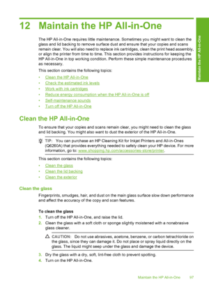 Page 98
12 Maintain the HP All-in-One
The HP All-in-One requires little maintenance. Sometimes you might want to clean the
glass and lid backing to remove surface dust and ensure that your copies and scans
remain clear. You will also need to replace ink cartridges, clean the print head assembly,
or align the printer from time to time. This section provides instructions for keeping the
HP All-in-One in top working condition. Perform these simple maintenance procedures
as necessary.
This section contains the...