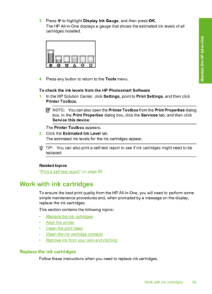 Page 100
3.Press  to highlight  Display Ink Gauge , and then press OK.
The HP All-in-One displays a gauge that shows the estimated ink levels of all
cartridges installed.
4. Press any button to return to the  Tools menu.
To check the ink levels from the HP Photosmart Software
1. In the HP Solution Center, click  Settings, point to  Print Settings , and then click
Printer Toolbox .
NOTE:You can also open the  Printer Toolbox from the Print Properties  dialog
box. In the  Print Properties  dialog box, click the...