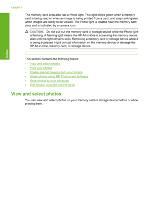Page 103
The memory card area also has a Photo light. This light blinks green when a memory
card is being read or when an image is being printed from a card, and stays solid green
when images are ready to be viewed. The Photo light is located near the memory card
slots and is indicated by a camera icon.
CAUTION:Do not pull out the memory card or storage device while the Photo light
is flashing. A flashing light means the HP All-in-One is accessing the memory device.
Wait until the light remains solid. Removing a...