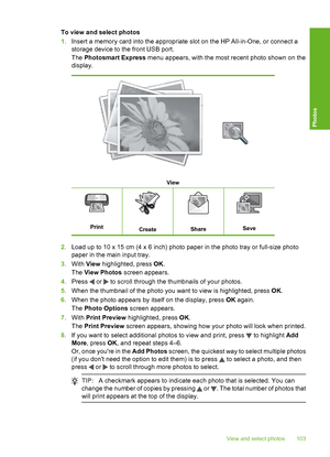 Page 104
To view and select photos
1.Insert a memory card into the appropriate slot on the HP All-in-One, or connect a
storage device to the front USB port.
The  Photosmart Express  menu appears, with the most recent photo shown on the
display.
View
PrintCreateShareSave
2. Load up to 10 x 15 cm (4 x 6 inch) photo paper in the photo tray or full-size photo
paper in the main input tray.
3. With  View highlighted, press  OK.
The  View Photos  screen appears.
4. Press 
 or  to scroll through the thumbnails of your...