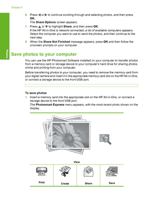 Page 109
6.Press  or  to continue scrolling through and selecting photos, and then press
OK .
The  Share Options  screen appears.
7. Press 
 or  to highlight  Share, and then press  OK.
If the HP All-in-One is network-connected, a list of available computers appears.
Select the computer you want to use to send the photos, and then continue to the
next step.
8. When the  Share Not Finished  message appears, press  OK and then follow the
onscreen prompts on your computer.
Save photos to your computer
You can use...