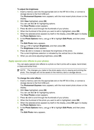 Page 112
To adjust the brightness
1.Insert a memory card into the appropriate slot on the HP All-in-One, or connect a
storage device to the front USB port.
The  Photosmart Express  menu appears, with the most recent photo shown on the
display.
2. With  View highlighted, press  OK.
You can use 
 or  for highlighting options.
The  View Photos  screen appears.
3. Press 
 or  to scroll through the thumbnails of your photos.
4. When the thumbnail of the photo you want to edit is highlighted, press  OK.
5. When the...