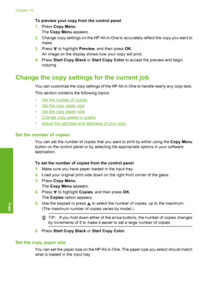 Page 123
To preview your copy from the control panel
1.Press  Copy Menu .
The  Copy Menu  appears.
2. Change copy settings on the HP All-in-One to accurately reflect the copy you want to
make.
3. Press 
 to highlight  Preview, and then press  OK.
An image on the display shows how your copy will print.
4. Press  Start Copy Black  or Start Copy Color  to accept the preview and begin
copying.
Change the copy settings  for the current job
You can customize the copy settings of the HP All-in-One to handle nearly any...