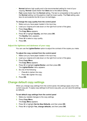 Page 126
•Normal  delivers high quality and is the recommended setting for most of your
copying.  Normal copies faster than  Best and is the default setting.
• Fast  copies faster than the  Normal setting. The text is comparable to the quality of
the  Normal  setting, but the graphics might be lower quality. The  Fast setting uses
less ink and extends the life  of your ink cartridges.
To change the copy quality from the control panel
1. Make sure you have paper loaded in the input tray.
2. Load your original...