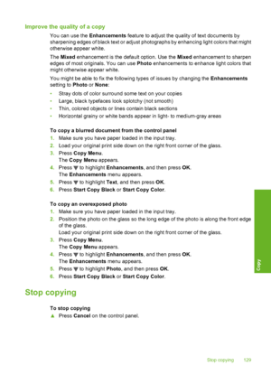 Page 130
Improve the quality of a copy
You can use the Enhancements feature to adjust the quality of text documents by
sharpening edges of black text or adjust photographs by enhancing light colors that might
otherwise appear white.
The  Mixed  enhancement is the default option. Use the  Mixed enhancement to sharpen
edges of most originals. You can use  Photo enhancements to enhance light colors that
might otherwise appear white.
You might be able to fix the following types of issues by changing the...