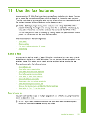 Page 132
11 Use the fax features
You can use the HP All-in-One to send and receive faxes, including color faxes. You can
set up speed dial entries to send faxes quickly and easily to frequently used numbers.
From the control panel, you can also set a number of fax options, such as resolution and
the contrast between lightness/darkness on the faxes you send.
NOTE:Before you begin faxing, make sure you have set up the HP All-in-One
properly for faxing. You might have already done this as part of the initial setup,...