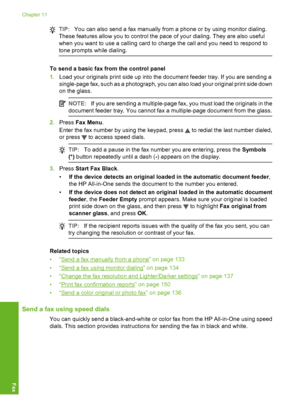 Page 133
TIP:You can also send a fax manually from a phone or by using monitor dialing.
These features allow you to control the pace of your dialing. They are also useful
when you want to use a calling card to charge the call and you need to respond to
tone prompts while dialing.
To send a basic fax from the control panel
1. Load your originals print side up into the document feeder tray. If you are sending a
single-page fax, such as a photograph, you can also load your original print side down
on the glass....