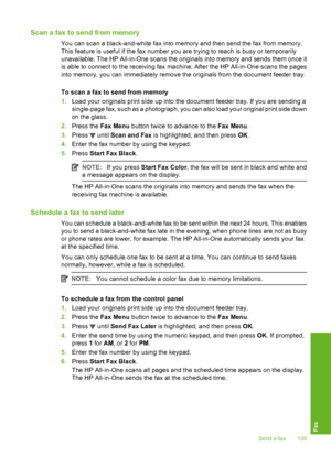 Page 136
Scan a fax to send from memory
You can scan a black-and-white fax into memory and then send the fax from memory.
This feature is useful if the fax number you are trying to reach is busy or temporarily
unavailable. The HP All-in-One scans the originals into memory and sends them once it
is able to connect to the receiving fax machine. After the HP All-in-One scans the pages
into memory, you can immediately remove the originals from the document feeder tray.
To scan a fax to send from memory
1.Load your...