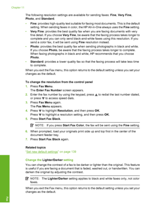 Page 139
The following resolution settings are available for sending faxes: Fine, Very Fine ,
Photo , and Standard .
• Fine : provides high-quality text suitable for faxing most documents. This is the default
setting. When sending faxes in color, the HP All-in-One always uses the  Fine setting.
• Very Fine : provides the best quality fax when you are faxing documents with very
fine detail. If you choose  Very Fine, be aware that the faxing process takes longer to
complete and you can only send black-and-white...