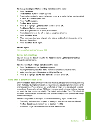 Page 140
To change the Lighter/Darker setting from the control panel
1.Press  Fax Menu .
The  Enter Fax Number  screen appears.
2. Enter the fax number by using the keypad, press 
 to redial the last number dialed,
or press 
 to access speed dials.
3. Press  Fax Menu  again.
The  Fax Menu  appears.
4. Press 
 to highlight  Lighter/Darker , and then press  OK.
The  Lighter/Darker  menu appears.
5. Press 
 to lighten the fax or press  to darken it.
The indicator moves to the left or right as you press an arrow.
6....