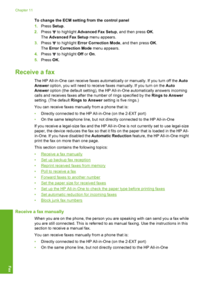 Page 141
To change the ECM setting from the control panel
1. Press  Setup.
2. Press 
 to highlight  Advanced Fax Setup , and then press OK.
The  Advanced Fax Setup  menu appears.
3. Press 
 to highlight  Error Correction Mode , and then press OK.
The  Error Correction Mode  menu appears.
4. Press 
 to highlight  Off or On.
5. Press  OK.
Receive a fax
The HP All-in-One can receive faxes automatically or manually. If you turn off the  Auto
Answer  option, you will need to receive faxes manually. If you turn on the...