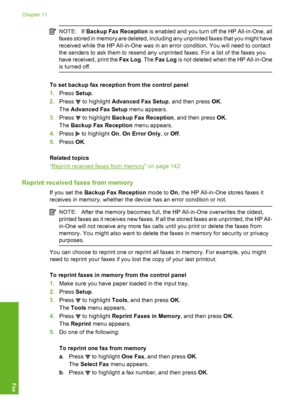 Page 143
NOTE:If Backup Fax Reception  is enabled and you turn off the HP All-in-One, all
faxes stored in memory are deleted, including any unprinted faxes that you might have
received while the HP All-in-One was in an error condition. You will need to contact
the senders to ask them to resend any unprinted faxes. For a list of the faxes you
have received, print the  Fax Log. The Fax Log  is not deleted when the HP All-in-One
is turned off.
To set backup fax reception from the control panel
1. Press  Setup.
2....