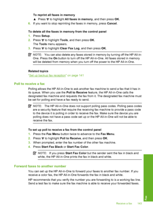 Page 144
To reprint all faxes in memory
▲Press 
 to highlight  All faxes in memory , and then press OK.
6. If you want to stop reprinting the faxes in memory, press  Cancel.
To delete all the faxes in me mory from the control panel
1. Press  Setup.
2. Press 
 to highlight  Tools, and then press  OK.
The  Tools  menu appears.
3. Press 
 to highlight  Clear Fax Log , and then press  OK.
NOTE: You can also delete any faxes stored in memory by turning off the HP All-in-
One. Press the  On button to turn off th e HP...