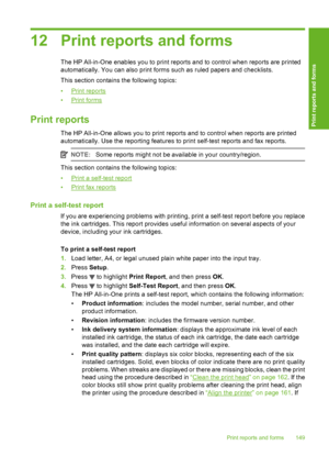 Page 150
12 Print reports and forms
The HP All-in-One enables you to print reports and to control when reports are printed
automatically. You can also print forms such as  ruled papers and checklists.
This section contains the following topics:
•
Print reports
•
Print forms
Print reports
The HP All-in-One allows you to print reports and to control when reports are printed
automatically. Use the reporting features to print self-test reports and fax reports.
NOTE: Some reports might not be available in your...