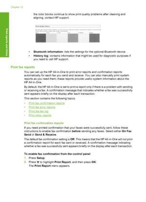 Page 151
the color blocks continue to show print quality problems after cleaning and
aligning, contact HP support.
•Bluetooth information : lists the settings for the optional Bluetooth device.
• History log : contains information that might be used for diagnostic purposes if
you need to call HP support.
Print fax reports
You can set up the HP All-in-One to print error reports and confirmation reports
automatically for each fax yo u send and receive. You can also manually print system
reports as you need them; t...