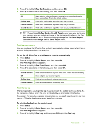 Page 152
3.Press  to highlight  Fax Confirmation , and then press OK.
4. Press 
 to select one of the following, and then press  OK.
OffDoes not print a fax confirmation report when you send and receive
faxes successfully. This is the default setting.
On Fax SendPrints a fax confirmation report for every fax you send.
On Fax ReceivePrints a fax confirmation report for every fax you receive.
Send & ReceivePrints a fax confirmation report fo r every fax you send and receive.
TIP:If you choose  On Fax Send or Send...