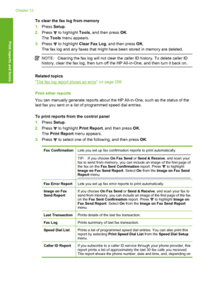 Page 153
To clear the fax log from memory
1.Press  Setup.
2. Press 
 to highlight  Tools, and then press  OK.
The  Tools  menu appears.
3. Press 
 to highlight  Clear Fax Log , and then press  OK.
The fax log and any faxes that might have been stored in memory are deleted.
NOTE: Clearing the fax log will not clear the caller ID history. To delete caller ID
history, clear the fax log, then turn off the HP All-in-One, and then turn it back on.
Related topics
“
The fax log report shows  an error” on page 256
Print...