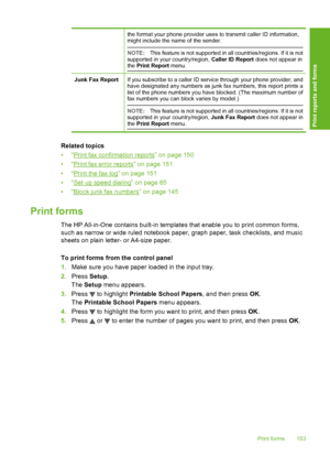 Page 154
the format your phone provider uses to transmit caller ID information,
might include the name of the sender.
NOTE:This feature is not supported in all countries/regions. If it is not
supported in your country/region,  Caller ID Report does not appear in
the  Print Report  menu.
Junk Fax ReportIf you subscribe to a caller ID service through your phone provider, and
have designated any numbers as junk fax numbers, this report prints a
list of the phone numbers you have  blocked. (The maximum number of
fax...