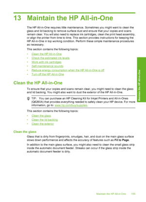 Page 156
13 Maintain the HP All-in-One
The HP All-in-One requires little maintenance. Sometimes you might want to clean the
glass and lid backing to remove surface dust and ensure that your copies and scans
remain clear. You will also need to replace ink cartridges, clean the print head assembly,
or align the printer from time to time. This section provides instructions for keeping the
HP All-in-One in top working condition. Perform these simple maintenance procedures
as necessary.
This section contains the...