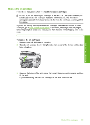 Page 160
Replace the ink cartridges
Follow these instructions when you need to replace ink cartridges.
NOTE:If you are installing ink cartridges in the HP All-in-One for the first time, be
sure to use only the ink cartridges that came with the device. The ink in these
cartridges is specially formulated to mix with the ink in the print head assembly at first-
time setup.
If you do not already have replacement ink cartridges for the HP All-in-One, to order
cartridges, go to 
www.hp.com/buy/supplies . If prompted,...