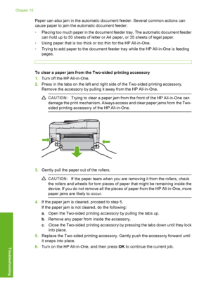 Page 173
Paper can also jam in the automatic document feeder. Several common actions can
cause paper to jam the automatic document feeder:
•Placing too much paper in the document feeder tray. The automatic document feeder
can hold up to 50 sheets of letter or A4 paper, or 35 sheets of legal paper.
• Using paper that is too thick or too thin for the HP All-in-One.
• Trying to add paper to the document feeder tray while the HP All-in-One is feeding
pages.
To clear a paper jam from the Two-sided printing accessory...