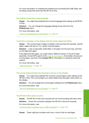 Page 178
For more information on installing the software and connecting the USB cable, see
the Setup Guide that came with the HP All-in-One.
The display shows the wrong language
Cause: You might have selected the incorrect language when setting up the HP All-
in-One.
Solution: You can change the language settings at any time from the
Preferences  menu.
For more information, see:
“
Set your language and country/region” on page 25
I received a message on the display that the printer alignment failed Cause: The...