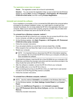 Page 182
The registration screen does not appearCause: The registration screen did not launch automatically.
Solution: You can access the registration (Sign up now) screen from the Windows
taskbar by clicking  Start, pointing to  Programs or All Programs , HP , Photosmart
C7200 All-in-One series , and then clicking Product Registration .
Uninstall and reinstall the software
If your installation is incomplete, or if you connected the USB cable to the computer before
prompted by the software installation screen,...