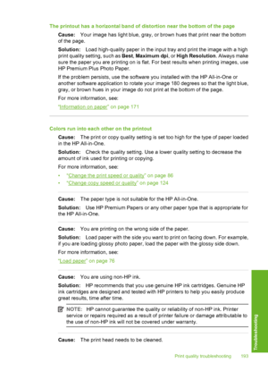 Page 194
The printout has a horizontal band of distortion near the bottom of the pageCause: Your image has light blue, gray, or brown hues that print near the bottom
of the page.
Solution: Load high-quality paper in the input tray and print the image with a high
print quality setting, such as  Best, Maximum dpi , or High Resolution . Always make
sure the paper you are printing on is flat. For best results when printing images, use
HP Premium Plus Photo Paper.
If the problem persists, use the software you...