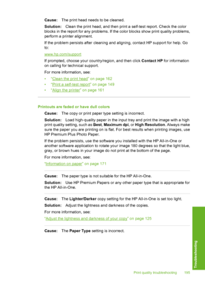 Page 196
Cause:The print head needs to be cleaned.
Solution: Clean the print head, and then print a self-test report. Check the color
blocks in the report for any pr oblems. If the color blocks show print quality problems,
perform a printer alignment.
If the problem persists after cleaning and aligning, contact HP support for help. Go
to:
www.hp.com/support
If prompted, choose your country/region, and then click  Contact HP for information
on calling for technical support.
For more information, see:
•“
Clean the...