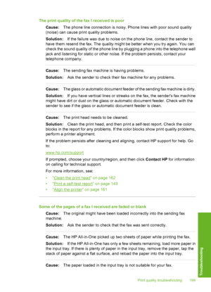 Page 200
The print quality of the fax I received is poorCause: The phone line connection is noisy. Phone lines with poor sound quality
(noise) can cause print quality problems.
Solution: If the failure was due to noise on the phone line, contact the sender to
have them resend the fax. The quality might be better when you try again. You can
check the sound quality of the phone line by plugging a phone into the telephone wall
jack and listening for static or other noise. If the problem persists, contact your...