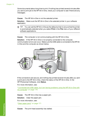 Page 205
Some documents take a long time to print. If nothing has printed several minutes after
you sent a print job to the HP All-in-One, check your computer to see if there are any
messages.
Cause:The HP All-in-One is not the selected printer.
Solution: Make sure the HP All-in-One is th e selected printer in your software
application.
TIP: You can set the HP All-in-One as the default printer to ensure that the printer
is automatically sele cted when you select  Print in the  File menu of your different...