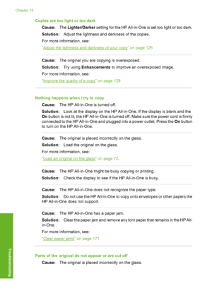 Page 217
Copies are too light or too darkCause: The Lighter/Darker  setting for the HP All-in-One  is set too light or too dark.
Solution: Adjust the lightness and darkness of the copies.
For more information, see:
“
Adjust the lightness and darkness of your copy” on page 125
Cause: The original you are copying is overexposed.
Solution: Try using Enhancements  to improve an overexposed image.
For more information, see:
“
Improve the quality of a copy” on page 129
Nothing happens when I try to copy Cause: The HP...